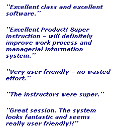 Text Box: ’’Excellent class and excellent software.’’
’’Excellent Product! Super instruction – will definitely improve work process and managerial information system.’’
’’Very user friendly – no wasted effort.’’
’’The instructors were super.’’
’’Great session. The system looks fantastic and seems really user friendly!!’’
’’Excellent class!!!’’
